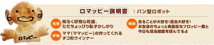 ロマッピー説明書(パン型ロボット) 性格:明るく好奇心旺盛、ただちょっぴり恥ずかしがり 好物:ママ(ママッピー)の作ってくれるタコ形ウインナー 解説:走ることが大好き!昆虫大好き!お友達のちょっと真面目なフロッピー君と今日も昆虫図鑑を読んでるよ